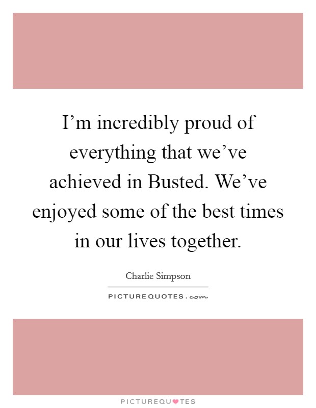 I'm incredibly proud of everything that we've achieved in Busted. We've enjoyed some of the best times in our lives together Picture Quote #1