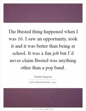 The Busted thing happened when I was 16. I saw an opportunity, took it and it was better than being at school. It was a fun job but I’d never claim Busted was anything other than a pop band Picture Quote #1