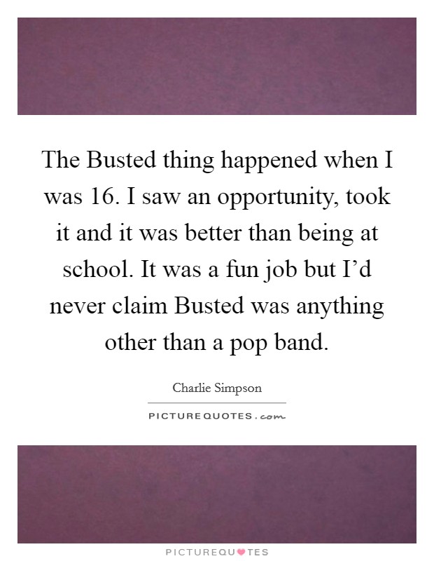 The Busted thing happened when I was 16. I saw an opportunity, took it and it was better than being at school. It was a fun job but I'd never claim Busted was anything other than a pop band Picture Quote #1