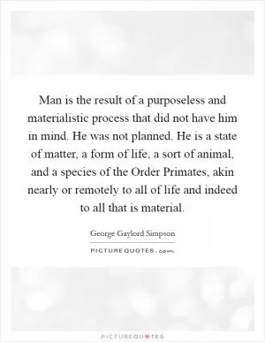 Man is the result of a purposeless and materialistic process that did not have him in mind. He was not planned. He is a state of matter, a form of life, a sort of animal, and a species of the Order Primates, akin nearly or remotely to all of life and indeed to all that is material Picture Quote #1
