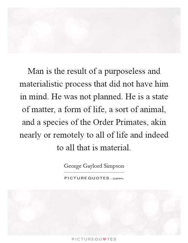 Man is the result of a purposeless and materialistic process that did not have him in mind. He was not planned. He is a state of matter, a form of life, a sort of animal, and a species of the Order Primates, akin nearly or remotely to all of life and indeed to all that is material Picture Quote #1