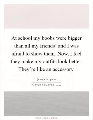 At school my boobs were bigger than all my friends’ and I was afraid to show them. Now, I feel they make my outfits look better. They’re like an accessory Picture Quote #1