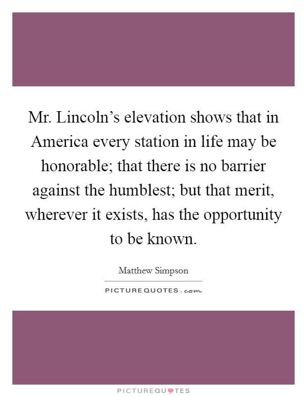 Mr. Lincoln's elevation shows that in America every station in life may be honorable; that there is no barrier against the humblest; but that merit, wherever it exists, has the opportunity to be known Picture Quote #1