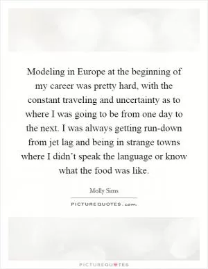 Modeling in Europe at the beginning of my career was pretty hard, with the constant traveling and uncertainty as to where I was going to be from one day to the next. I was always getting run-down from jet lag and being in strange towns where I didn’t speak the language or know what the food was like Picture Quote #1