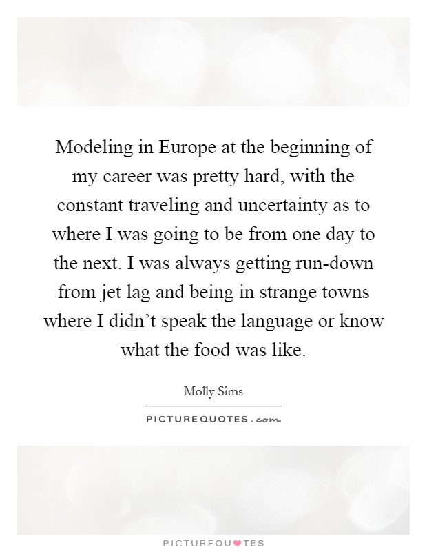 Modeling in Europe at the beginning of my career was pretty hard, with the constant traveling and uncertainty as to where I was going to be from one day to the next. I was always getting run-down from jet lag and being in strange towns where I didn't speak the language or know what the food was like Picture Quote #1