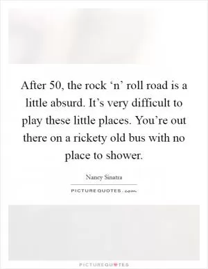 After 50, the rock ‘n’ roll road is a little absurd. It’s very difficult to play these little places. You’re out there on a rickety old bus with no place to shower Picture Quote #1