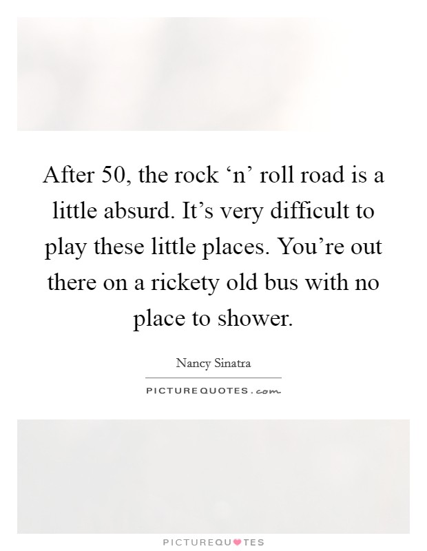 After 50, the rock ‘n' roll road is a little absurd. It's very difficult to play these little places. You're out there on a rickety old bus with no place to shower Picture Quote #1