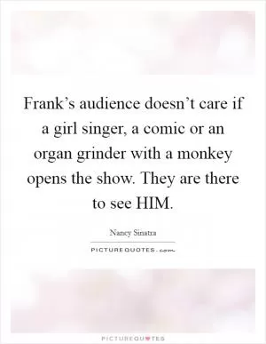 Frank’s audience doesn’t care if a girl singer, a comic or an organ grinder with a monkey opens the show. They are there to see HIM Picture Quote #1