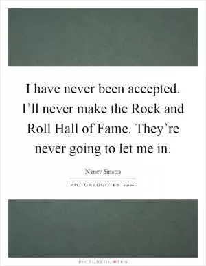 I have never been accepted. I’ll never make the Rock and Roll Hall of Fame. They’re never going to let me in Picture Quote #1