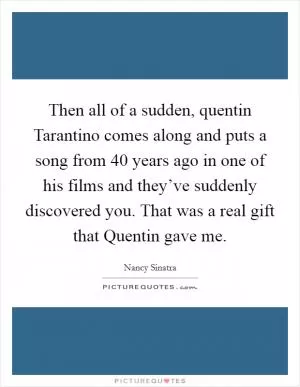 Then all of a sudden, quentin Tarantino comes along and puts a song from 40 years ago in one of his films and they’ve suddenly discovered you. That was a real gift that Quentin gave me Picture Quote #1