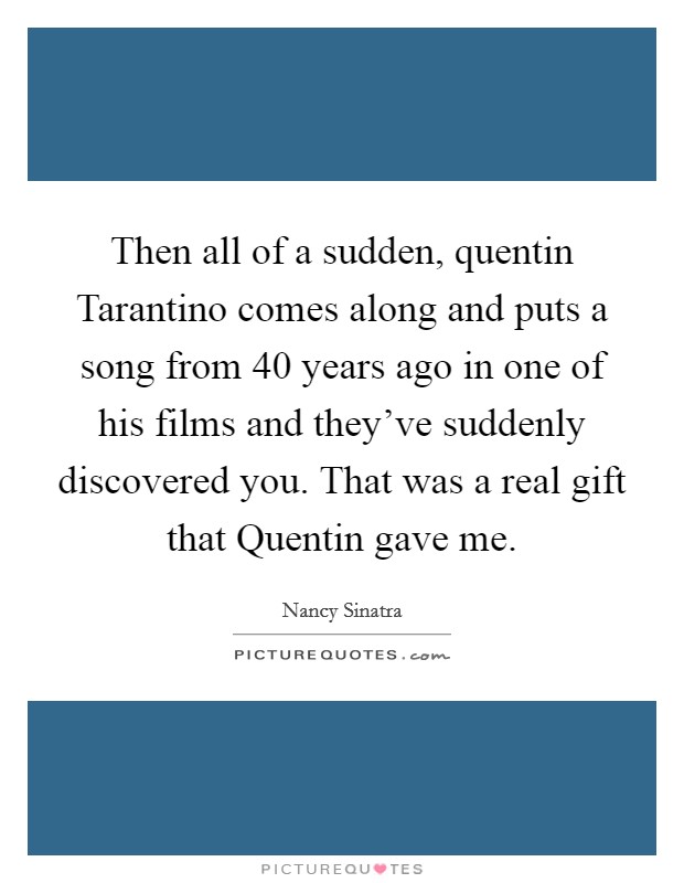 Then all of a sudden, quentin Tarantino comes along and puts a song from 40 years ago in one of his films and they've suddenly discovered you. That was a real gift that Quentin gave me Picture Quote #1