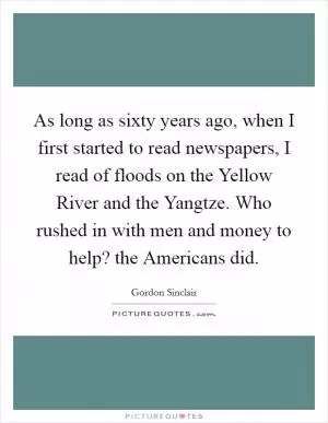 As long as sixty years ago, when I first started to read newspapers, I read of floods on the Yellow River and the Yangtze. Who rushed in with men and money to help? the Americans did Picture Quote #1