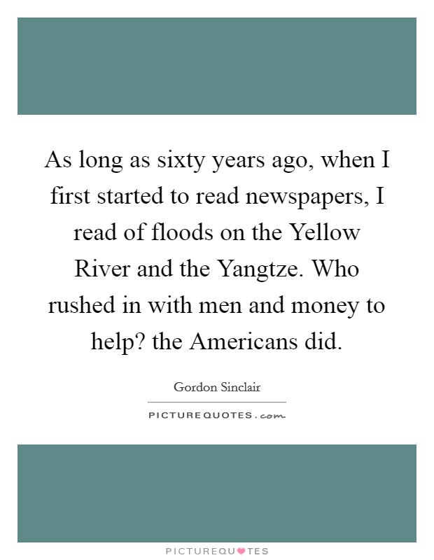 As long as sixty years ago, when I first started to read newspapers, I read of floods on the Yellow River and the Yangtze. Who rushed in with men and money to help? the Americans did Picture Quote #1