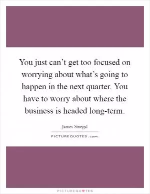 You just can’t get too focused on worrying about what’s going to happen in the next quarter. You have to worry about where the business is headed long-term Picture Quote #1