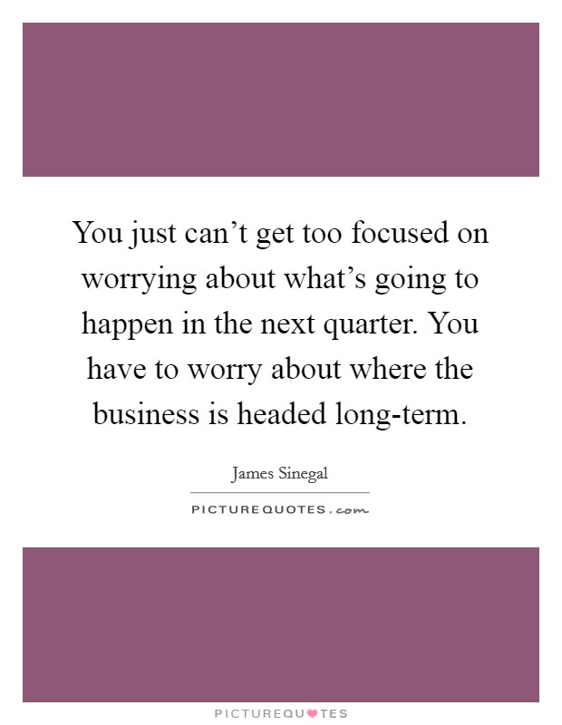 You just can't get too focused on worrying about what's going to happen in the next quarter. You have to worry about where the business is headed long-term Picture Quote #1