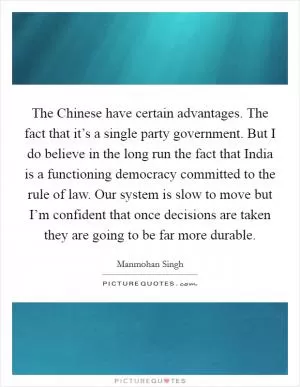 The Chinese have certain advantages. The fact that it’s a single party government. But I do believe in the long run the fact that India is a functioning democracy committed to the rule of law. Our system is slow to move but I’m confident that once decisions are taken they are going to be far more durable Picture Quote #1