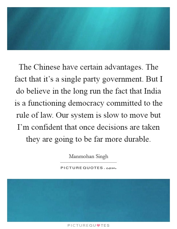 The Chinese have certain advantages. The fact that it's a single party government. But I do believe in the long run the fact that India is a functioning democracy committed to the rule of law. Our system is slow to move but I'm confident that once decisions are taken they are going to be far more durable Picture Quote #1