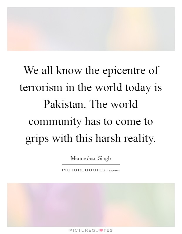 We all know the epicentre of terrorism in the world today is Pakistan. The world community has to come to grips with this harsh reality Picture Quote #1