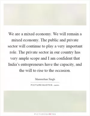 We are a mixed economy. We will remain a mixed economy. The public and private sector will continue to play a very important role. The private sector in our country has very ample scope and I am confident that India’s entrepreneurs have the capacity, and the will to rise to the occasion Picture Quote #1