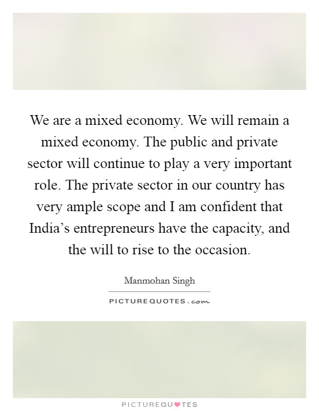 We are a mixed economy. We will remain a mixed economy. The public and private sector will continue to play a very important role. The private sector in our country has very ample scope and I am confident that India's entrepreneurs have the capacity, and the will to rise to the occasion Picture Quote #1