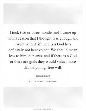 I took two or three months and I came up with a reason that I thought was enough and I went with it: if there is a God he’s definitely not benevolent. We should mean less to him than ants. and if there is a God or there are gods they would value, more than anything, free will Picture Quote #1