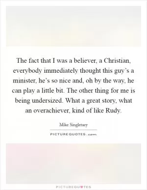 The fact that I was a believer, a Christian, everybody immediately thought this guy’s a minister, he’s so nice and, oh by the way, he can play a little bit. The other thing for me is being undersized. What a great story, what an overachiever, kind of like Rudy Picture Quote #1