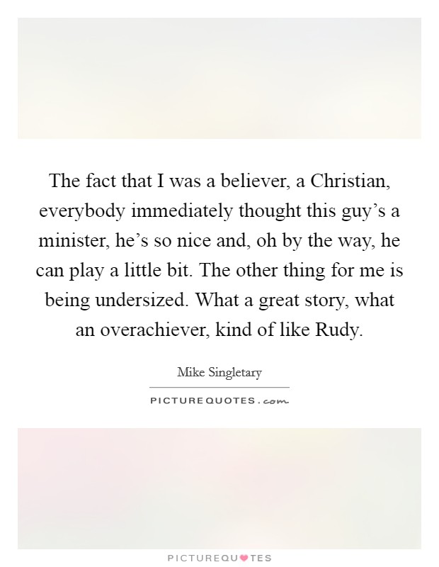 The fact that I was a believer, a Christian, everybody immediately thought this guy's a minister, he's so nice and, oh by the way, he can play a little bit. The other thing for me is being undersized. What a great story, what an overachiever, kind of like Rudy Picture Quote #1