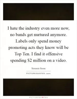 I hate the industry even more now, no bands get nurtured anymore. Labels only spend money promoting acts they know will be Top Ten. I find it offensive spending $2 million on a video Picture Quote #1
