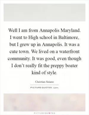 Well I am from Annapolis Maryland. I went to High school in Baltimore, but I grew up in Annapolis. It was a cute town. We lived on a waterfront community. It was good, even though I don’t really fit the preppy boater kind of style Picture Quote #1