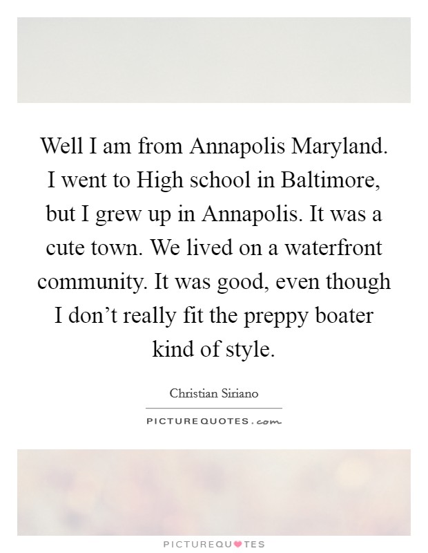 Well I am from Annapolis Maryland. I went to High school in Baltimore, but I grew up in Annapolis. It was a cute town. We lived on a waterfront community. It was good, even though I don't really fit the preppy boater kind of style Picture Quote #1