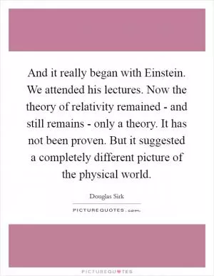 And it really began with Einstein. We attended his lectures. Now the theory of relativity remained - and still remains - only a theory. It has not been proven. But it suggested a completely different picture of the physical world Picture Quote #1