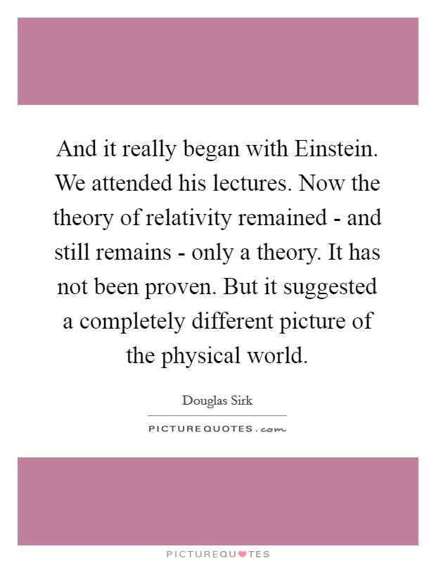 And it really began with Einstein. We attended his lectures. Now the theory of relativity remained - and still remains - only a theory. It has not been proven. But it suggested a completely different picture of the physical world Picture Quote #1