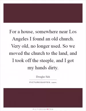 For a house, somewhere near Los Angeles I found an old church. Very old, no longer used. So we moved the church to the land, and I took off the steeple, and I got my hands dirty Picture Quote #1