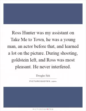 Ross Hunter was my assistant on Take Me to Town, he was a young man, an actor before that, and learned a lot on the picture. During shooting, goldstein left, and Ross was most pleasant. He never interfered Picture Quote #1