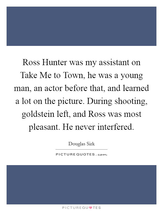Ross Hunter was my assistant on Take Me to Town, he was a young man, an actor before that, and learned a lot on the picture. During shooting, goldstein left, and Ross was most pleasant. He never interfered Picture Quote #1