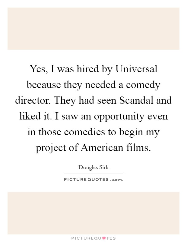 Yes, I was hired by Universal because they needed a comedy director. They had seen Scandal and liked it. I saw an opportunity even in those comedies to begin my project of American films Picture Quote #1