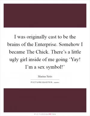 I was originally cast to be the brains of the Enterprise. Somehow I became The Chick. There’s a little ugly girl inside of me going ‘Yay! I’m a sex symbol!’ Picture Quote #1