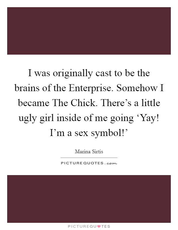 I was originally cast to be the brains of the Enterprise. Somehow I became The Chick. There's a little ugly girl inside of me going ‘Yay! I'm a sex symbol!' Picture Quote #1