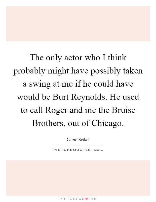 The only actor who I think probably might have possibly taken a swing at me if he could have would be Burt Reynolds. He used to call Roger and me the Bruise Brothers, out of Chicago Picture Quote #1
