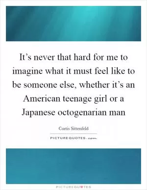 It’s never that hard for me to imagine what it must feel like to be someone else, whether it’s an American teenage girl or a Japanese octogenarian man Picture Quote #1