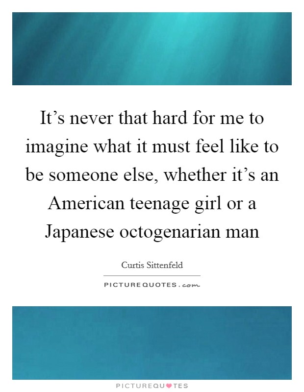 It's never that hard for me to imagine what it must feel like to be someone else, whether it's an American teenage girl or a Japanese octogenarian man Picture Quote #1