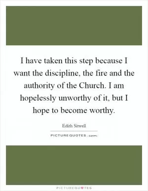 I have taken this step because I want the discipline, the fire and the authority of the Church. I am hopelessly unworthy of it, but I hope to become worthy Picture Quote #1
