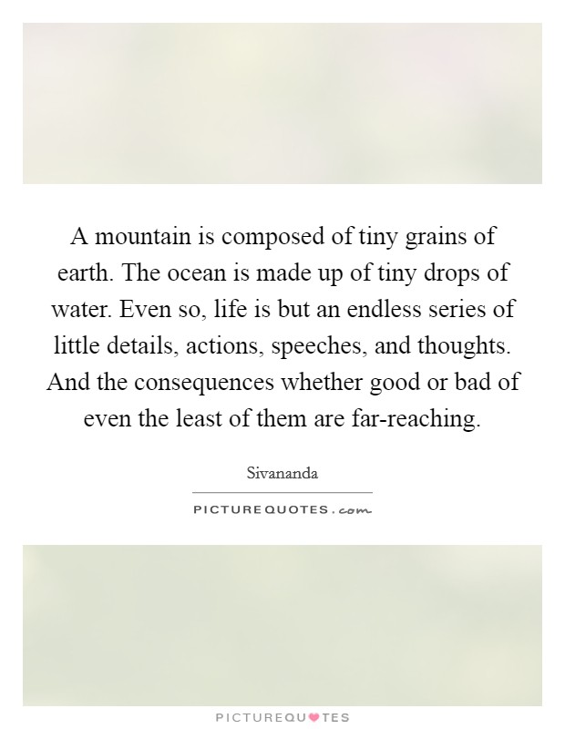 A mountain is composed of tiny grains of earth. The ocean is made up of tiny drops of water. Even so, life is but an endless series of little details, actions, speeches, and thoughts. And the consequences whether good or bad of even the least of them are far-reaching Picture Quote #1
