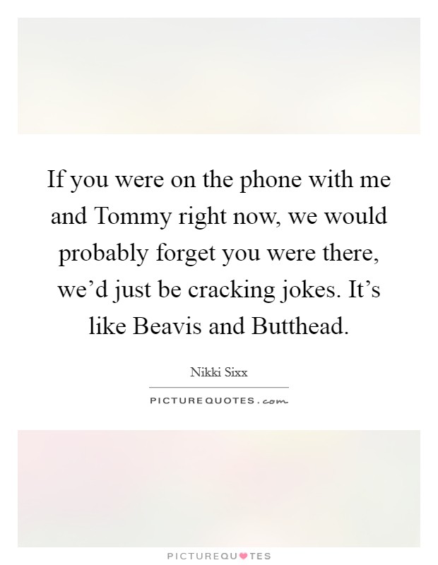 If you were on the phone with me and Tommy right now, we would probably forget you were there, we’d just be cracking jokes. It’s like Beavis and Butthead Picture Quote #1