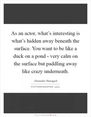 As an actor, what’s interesting is what’s hidden away beneath the surface. You want to be like a duck on a pond - very calm on the surface but paddling away like crazy underneath Picture Quote #1
