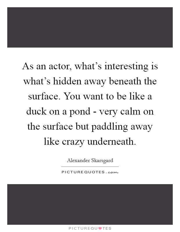 As an actor, what's interesting is what's hidden away beneath the surface. You want to be like a duck on a pond - very calm on the surface but paddling away like crazy underneath Picture Quote #1