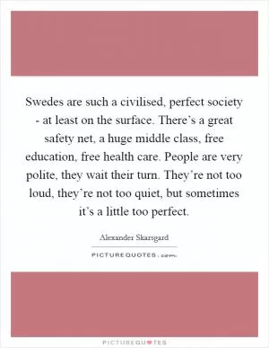 Swedes are such a civilised, perfect society - at least on the surface. There’s a great safety net, a huge middle class, free education, free health care. People are very polite, they wait their turn. They’re not too loud, they’re not too quiet, but sometimes it’s a little too perfect Picture Quote #1