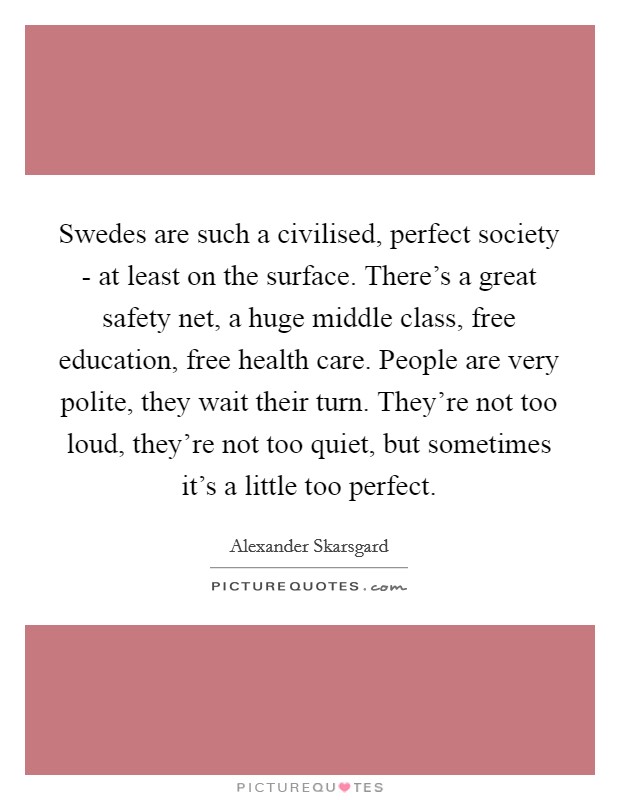 Swedes are such a civilised, perfect society - at least on the surface. There's a great safety net, a huge middle class, free education, free health care. People are very polite, they wait their turn. They're not too loud, they're not too quiet, but sometimes it's a little too perfect Picture Quote #1