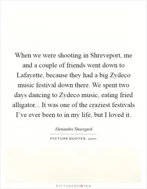 When we were shooting in Shreveport, me and a couple of friends went down to Lafayette, because they had a big Zydeco music festival down there. We spent two days dancing to Zydeco music, eating fried alligator... It was one of the craziest festivals I’ve ever been to in my life, but I loved it Picture Quote #1