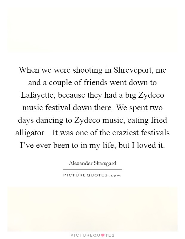 When we were shooting in Shreveport, me and a couple of friends went down to Lafayette, because they had a big Zydeco music festival down there. We spent two days dancing to Zydeco music, eating fried alligator... It was one of the craziest festivals I've ever been to in my life, but I loved it Picture Quote #1